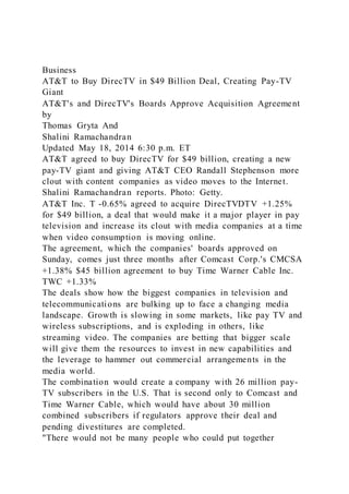 Business
AT&T to Buy DirecTV in $49 Billion Deal, Creating Pay-TV
Giant
AT&T's and DirecTV's Boards Approve Acquisition Agreement
by
Thomas Gryta And
Shalini Ramachandran
Updated May 18, 2014 6:30 p.m. ET
AT&T agreed to buy DirecTV for $49 billion, creating a new
pay-TV giant and giving AT&T CEO Randall Stephenson more
clout with content companies as video moves to the Internet.
Shalini Ramachandran reports. Photo: Getty.
AT&T Inc. T -0.65% agreed to acquire DirecTVDTV +1.25%
for $49 billion, a deal that would make it a major player in pay
television and increase its clout with media companies at a time
when video consumption is moving online.
The agreement, which the companies' boards approved on
Sunday, comes just three months after Comcast Corp.'s CMCSA
+1.38% $45 billion agreement to buy Time Warner Cable Inc.
TWC +1.33%
The deals show how the biggest companies in television and
telecommunications are bulking up to face a changing media
landscape. Growth is slowing in some markets, like pay TV and
wireless subscriptions, and is exploding in others, like
streaming video. The companies are betting that bigger scale
will give them the resources to invest in new capabilities and
the leverage to hammer out commercial arrangements in the
media world.
The combination would create a company with 26 million pay-
TV subscribers in the U.S. That is second only to Comcast and
Time Warner Cable, which would have about 30 million
combined subscribers if regulators approve their deal and
pending divestitures are completed.
"There would not be many people who could put together
 