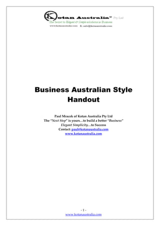 Business Australian Style
        Handout

        Paul Mracek of Kotan Australia Pty Ltd
  The “Next Step” is yours…to build a better “Business”
             Elegant Simplicity…to Success
           Contact: paul@kotanaustralia.com
                www.kotanaustralia.com




                        -1-
                www.kotanaustralia.com
 