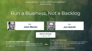 Run a Business, Not a Backlog
John Mecke Jon Gatrell
With: With:
TO USE YOUR COMPUTER'S AUDIO:
When the webinar begins, you will be connected to audio using
your computer's microphone and speakers (VoIP). A headset is
recommended.
Webinar will begin:
11:00 am, PST
TO USE YOUR TELEPHONE:
If you prefer to use your phone, you must select "Use Telephone"
after joining the webinar and call in using the numbers below.
United States: +1 (213) 929-4212
Access Code: 954-564-859
Audio PIN: Shown after joining the webinar
--OR--
An Episode of Our “Journey to the Perfect Application”
Webinar Series
 