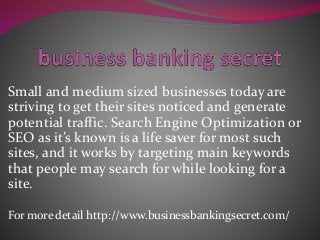 Small and medium sized businesses today are
striving to get their sites noticed and generate
potential traffic. Search Engine Optimization or
SEO as it’s known is a life saver for most such
sites, and it works by targeting main keywords
that people may search for while looking for a
site.
For more detail http://www.businessbankingsecret.com/
 