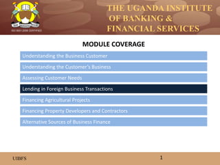 THE UGANDA INSTITUTE
OF BANKING &
FINANCIAL SERVICES
UIBFS
ISO 9001:2008 CERTIFIED
Understanding the Business Customer
Understanding the Customer’s Business
Assessing Customer Needs
Lending in Foreign Business Transactions
Financing Property Developers and Contractors
Financing Agricultural Projects
MODULE COVERAGE
1
Alternative Sources of Business Finance
 