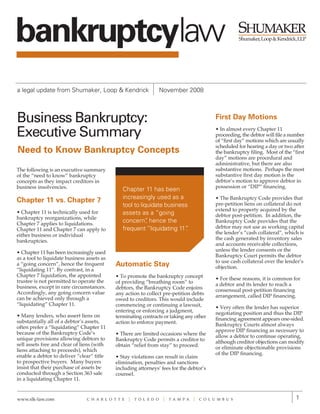 bankruptcylaw
a legal update from Shumaker, Loop & Kendrick                      November 2008



Business Bankruptcy:                                                                      First Day Motions

Executive Summary                                                                         • In almost every Chapter 11
                                                                                          proceeding, the debtor will file a number
                                                                                          of “first day” motions which are usually
                                                                                          scheduled for hearing a day or two after
Need to Know Bankruptcy Concepts                                                          the bankruptcy filing. Most of the “first
                                                                                          day” motions are procedural and
                                                                                          administrative, but there are also
The following is an executive summary                                                     substantive motions. Perhaps the most
of the “need to know” bankruptcy                                                          substantive first day motion is the
concepts as they impact creditors in                                                      debtor’s motion to approve debtor in
business insolvencies.                                                                    possession or “DIP” financing.
                                                Chapter 11 has been
                                                increasingly used as a                    • The Bankruptcy Code provides that
Chapter 11 vs. Chapter 7                                                                  pre-petition liens on collateral do not
                                                tool to liquidate business
• Chapter 11 is technically used for                                                      extend to property acquired by the
                                                assets as a “going                        debtor post-petition. In addition, the
bankruptcy reorganizations, while
Chapter 7 applies to liquidations.
                                                concern” hence the
                                                           ,                              Bankruptcy Code provides that the
Chapter 11 and Chapter 7 can apply to           frequent “liquidating 11”.                debtor may not use as working capital
either business or individual                                                             the lender’s “cash collateral”, which is
bankruptcies.                                                                             the cash generated by inventory sales
                                                                                          and accounts receivable collections,
• Chapter 11 has been increasingly used                                                   unless the lender consents or the
as a tool to liquidate business assets as                                                 Bankruptcy Court permits the debtor
                                                                                          to use cash collateral over the lender’s
a “going concern”, hence the frequent        Automatic Stay                               objection.
“liquidating 11”. By contrast, in a
Chapter 7 liquidation, the appointed         • To promote the bankruptcy concept
trustee is not permitted to operate the                                                   • For these reasons, it is common for
                                             of providing “breathing room” to             a debtor and its lender to reach a
business, except in rare circumstances.      debtors, the Bankruptcy Code enjoins
Accordingly, any going concern value                                                      consensual post-petition financing
                                             any action to collect pre-petition debts     arrangement, called DIP financing.
can be achieved only through a               owed to creditors. This would include
“liquidating” Chapter 11.                    commencing or continuing a lawsuit,          • Very often the lender has superior
                                             entering or enforcing a judgment,            negotiating position and thus the DIP
• Many lenders, who assert liens on          terminating contracts or taking any other
substantially all of a debtor’s assets,                                                   financing agreement appears one-sided.
                                             action to enforce payment.                   Bankruptcy Courts almost always
often prefer a “liquidating” Chapter 11
because of the Bankruptcy Code’s                                                          approve DIP financing as necessary to
                                             • There are limited occasions where the      allow a debtor to continue operating,
unique provisions allowing debtors to        Bankruptcy Code permits a creditor to
sell assets free and clear of liens (with                                                 although creditor objections can modify
                                             obtain “relief from stay” to proceed.        or eliminate objectionable provisions
liens attaching to proceeds), which
enable a debtor to deliver “clear” title                                                  of the DIP financing.
                                             • Stay violations can result in claim
to prospective buyers. Many buyers           elimination, penalties and sanctions
insist that their purchase of assets be      including attorneys’ fees for the debtor’s
conducted through a Section 363 sale         counsel.
in a liquidating Chapter 11.


www.slk-law.com                 C H A R L O T T E    T O L E D O     T A M P A     C O L U M B U S                             1
 
