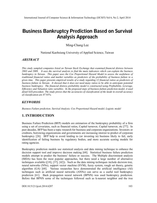International Journal of Computer Science & Information Technology (IJCSIT) Vol 6, No 2, April 2014
DOI:10.5121/ijcsit.2014.6207 103
Business Bankruptcy Prediction Based on Survival
Analysis Approach
Ming-Chang Lee
National Kaohsiung University of Applied Science, Taiwan
ABSTRACT
This study sampled companies listed on Taiwan Stock Exchange that examined financial distress between
2003 and 2009. It uses the survival analysis to find the main indicators which can explain the business
bankruptcy in Taiwan. This paper uses the Cox Proportional Hazard Model to assess the usefulness of
traditional financial ratios and market variables as predictors of the probability of business failure to a
given time. This paper presents empirical results of a study regarding 12 financial ratios as predictors of
business failure in Taiwan. It showed that it does not need many ratios to be able to anticipate potential
business bankruptcy. The financial distress probability model is constructed using Profitability, Leverage,
Efficiency and Valuation ratio variables. In the proposed steps of business failure prediction model, it used
detail SAS procedure. The study proves that the accuracies of classification of the mode in overall accuracy
of classification are 87.93%.
KEYWORDS
Business Failure prediction; Survival Analysis; Cox Proportional Hazard model; Logistic model
1. INTRODUCTION
Business Failure Prediction (BFP) models are estimation of the bankruptcy probability of a firm
using a set of covariates, such as financial ratios, Capital turnover, Capital turnover, etc [77]. In
past decades, BFP has been a topic research for business and corporate organizations. Investors or
creditors, borrowing organizations and governments are increasing interest to predict of corporate
bankruptcy [26]. BFP help to avoid lending to (or investing in) business likely to fail, early
identification of failing business by regulatory bodies, and more accurate scoring models for
rating agencies.
Bankruptcy prediction models use statistical analysis and data mining technique to enhance the
decision support tool and improve decision making [68]. Statistical business failure prediction
models attempt to predict the business’ failure or success. The Multiple discriminant analysis
(MDA) has been the most popular approaches, but there need a large number of alternative
techniques available ([18], [37], [42]). Such as the data mining techniques include decision tree,
neural networks (NNs), support vector machine (SVM), fuzzy system, rough set theory, genetic
algorithm (GA) [68]. Various researches have demonstrated the artificial intelligence (AI)
techniques such as artificial neural networks (ANNs) can serve as a useful tool bankruptcy
prediction [61]. Back propagation neural network (BPNN) was used bankruptcy prediction.
Before that BPNN some of the techniques followed such as k-nearest neighbor and the tree
 