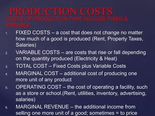 COSTS OF PRODUCTION THAT INCLUDE FIXED &
VARIABLE
1. FIXED COSTS – a cost that does not change no matter
how much of a good is produced (Rent, Property Taxes,
Salaries)
2. VARIABLE COSTS – are costs that rise or fall depending
on the quantity produced (Electricity & Heat)
3. TOTAL COST – Fixed Costs plus Variable Costs
4. MARGINAL COST – additional cost of producing one
more unit of any product
5. OPERATING COST – the cost of operating a facility, such
as a store or school.(Rent, utilities, inventory, advertising,
salaries)
6. MARGINAL REVENUE – the additional income from
selling one more unit of a good; sometimes = to price
PRODUCTION COSTS
 