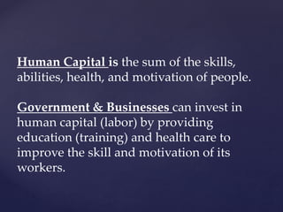 Human Capital is the sum of the skills,
abilities, health, and motivation of people.
Government & Businesses can invest in
human capital (labor) by providing
education (training) and health care to
improve the skill and motivation of its
workers.
 