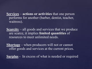 Services – actions or activities that one person
performs for another (barber, dentist, teacher,
waitress).
Scarcity – all goods and services that we produce
are scarce, it implies limited quantities of
resources to meet unlimited needs.
Shortage – when producers will not or cannot
offer goods and services at the current prices.
Surplus - In excess of what is needed or required
 