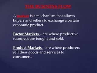 THE BUSINESS FLOW
A market is a mechanism that allows
buyers and sellers to exchange a certain
economic product.
Factor Markets – are where productive
resources are bought and sold.
Product Markets – are where producers
sell their goods and services to
consumers.
 