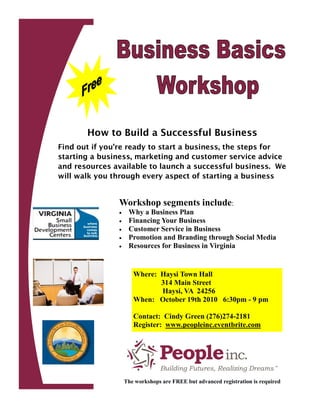 How to Build a Successful Business
Find out if you’re ready to start a business, the steps for
starting a business, marketing and customer service advice
and resources available to launch a successful business. We
will walk you through every aspect of starting a business


               Workshop segments include:
                   Why a Business Plan
                   Financing Your Business
                   Customer Service in Business
                   Promotion and Branding through Social Media
                   Resources for Business in Virginia


                      Where: Haysi Town Hall
                             314 Main Street
                             Haysi, VA 24256
                      When: October 19th 2010 6:30pm - 9 pm

                      Contact: Cindy Green (276)274-2181
                      Register: www.peopleinc.eventbrite.com




                   The workshops are FREE but advanced registration is required
 