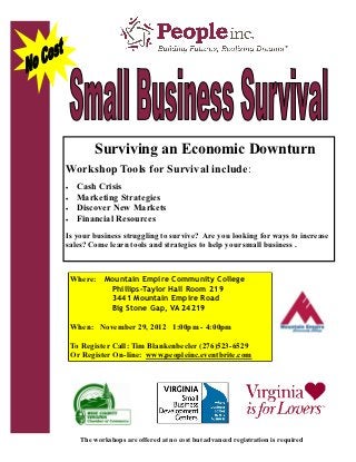 Surviving an Economic Downturn
Workshop Tools for Survival include:
    Cash Crisis
    Marketing Strategies
    Discover New Markets
    Financial Resources
Is your business struggling to survive? Are you looking for ways to increase
sales? Come learn tools and strategies to help your small business .



    Where: Mountain Empire Community College
            Phillips-Taylor Hall Room 219
            3441 Mountain Empire Road
            Big Stone Gap, VA 24219

    When: November 29, 2012 1:00pm - 4:00pm

    To Register Call: Tim Blankenbecler (276)523-6529
    Or Register On-line: www.peopleinc.eventbrite.com




      The workshops are offered at no cost but advanced registration is required
 