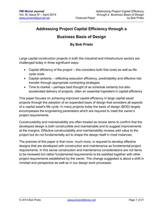 PM World Journal Addressing Project Capital Efficiency
Vol. III, Issue IV – April 2014 through a Business Basis of Design
www.pmworldjournal.net Featured Paper by Bob Prieto
© 2014 Bob Prieto www.pmworldlibrary.net Page 1 of 21
Addressing Project Capital Efficiency through a
Business Basis of Design
By Bob Prieto
Large capital construction projects in both the industrial and infrastructure sectors are
challenged today in three significant ways:
 Capital efficiency of the project – this considers both first costs as well as life
cycle costs
 Capital certainty – reflecting execution efficiency, predictability and effective risk
transfer through appropriate contracting strategies
 Time to market – perhaps best thought of as schedule certainty but also
accelerated delivery of projects, often an essential ingredient in capital efficiency
This paper focuses on achieving improved capital efficiency in large capital asset
projects through the adoption of an expanded basis of design that considers all aspects
of a capital asset’s life cycle. In many projects today the basis of design (BOD) largely
encompasses the engineering parameters which are required to meet the owner’s
project requirements.
Constructability and maintainability are often treated as review items to confirm that the
developed design is both constructible and maintainable and to suggest improvements
at the margins. Effective constructability and maintainability reviews add value to the
project but do not fundamentally act to shape the design itself in most instances.
The premise of this paper is that more, much more, is required to develop effective
designs that are developed with construction and maintenance as fundamental project
requirements. In this sense construction and maintenance considerations are not items
to be reviewed but rather fundamental requirements to be satisfied together with other
project requirements established by the owner. The change suggested is about a shift in
mindset and perspective as well as in our design work processes.
 