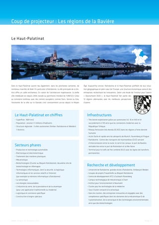 Coup de projecteur : Les régions de la Bavière
Le Haut-Palatinat

Ratisbonne: construire des ponts vers l’avenir

Dans le Haut-Palatinat auront lieu également, dans les prochaines semaines, de

Âge. Aujourd’hui encore, Ratisbonne et le Haut-Palatinat profitent de leur situa-

nombreux marchés de Noël. En particulier à Ratisbonne, la ville principale de ce dis-

tion géographique en plein cœur de l’Europe, une structure économique saine et des

trict offre un cadre enchanteur. En raison de l’architecture majestueuse, la vieille

entreprises recherchant les innovations. Selon une étude de l’institut pour l’avenir

ville médiévale est depuis 2006 classée au patrimoine mondial de l’UNESCO. Grâce

« Deutschland 2020  », le Haut-Palatinat fait partie des

au commerce extérieur avec des centres européens comme Paris, Venise ou Kiev,

13  régions allemandes avec les meilleures perspectives

l’économie de la ville sur le Danube s’est constamment accrue depuis le Moyen

d’avenir.

Le Haut-Palatinat en chiffres

Infrastructures

–  uperficie : 9691 km2
S

– Très bonne exploitation grâce aux autoroutes A3, 16 et A93 et le


–  opulation : environ 1,1 millions d’habitants
P

r
­ accordement à l’A9 ainsi que les connexions modernes avec la

–  tructure régionale : 3 villes autonomes (Amber, Ratisbonne et Weiden),
S

­République Tchèque

7 districts

– Réseau ferroviaire très étendu (IC/ICE) dans les régions à forte densité

humaine
– Accès facile et rapide vers les aéroports de Munich, Nuremberg et Prague

– Ratisbonne : Centre des transports de marchandises (GVZ) servant


Secteurs phares
–  roduction et technologie automobile
P
–  lectronique et électrotechnique
É

d’interconnexion entre la route, le rail et les canaux, le port de Bavière,
véritable lien entre le port de Rotterdam et la Mer Noire
– Terminal pour le trafic de fret combiné (KLV) avec les lignes de transferts

permanentes

–  raitement des matières plastiques
T
– Mécatronique
–  iotechnologies (Cluster au Biopark Ratisbonne), deuxième site de
B
b
­ iotechnologie en Allemagne
–  echnologies informatiques, dont la sécurité, la logistique
T

Recherche et développement
–  niversité de Ratisbonne, grandes école à Ratisbonne, Amberg et Weiden
U

informatiques et les services relatifs à l’Internet

–  roupes de projets Frauenhofer au Biopark Ratisbonne
G

(par exemple la mémoire informatique à Ratisbonne)

–  entre de développement ATZ à Sulzbach-Rosenberg
C

– La sensorique


–  ampus technologique de mécatronique à Cham
C

– Les énergies renouvelables


– nstitut pour l’environnement à Neumarkt
I

– L’industrie du verre, de la porcelaine et de la céramique


–  luster pour les technologies de la médecine
C

(pour une application traditionnelle ou moderne)
– Logistique et commerce spécifique

– Construction d’engins spéciaux


–  ous-Cluster consacré à la sensorique
S
–  ans les clusters, des entreprises innovantes et engagées avec des
D
c
­ ompétences spécifiques dans les domaines de la mécatronique  de
l’automatisation, de la sensorique et des technologies environnementales
ainsi que des biotechnologies

w w w. i n v e s t - i n - b a v a r i a . c o m

Page 5

 
