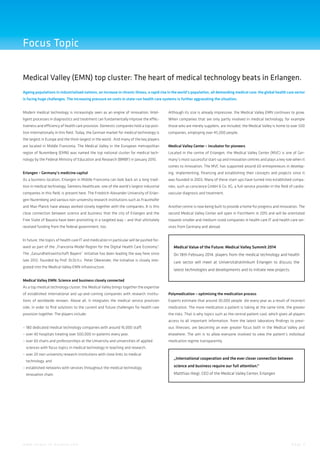 Focus Topic
Medical Valley (EMN) top cluster: The heart of medical technology beats in Erlangen.
Ageing populations in industrialised nations, an increase in chronic illness, a rapid rise in the world’s population, all demanding medical care: the global health care sector
is facing huge challenges. The increasing pressure on costs in state-run health care systems is further aggravating the situation.
Modern medical technology is increasingly seen as an engine of innovation. Intel-

Although its size is already impressive, the Medical Valley EMN continues to grow.

ligent processes in diagnostics and treatment can fundamentally improve the effec-

When companies that are only partly involved in medical technology, for example

tiveness and efficiency of health care provision. Domestic companies hold a top posi-

those who are merely suppliers, are included, the Medical Valley is home to over 500

tion internationally in this field. Today, the German market for medical technology is

companies, employing over 45,000 people.

the largest in Europe and the third-largest in the world . And many of the key players
are located in Middle Franconia. The Medical Valley in the European metropolitan

Medical Valley Center – incubator for pioneers

region of Nuremberg (EMN) was named the top national cluster for medical tech-

Located in the centre of Erlangen, the Medical Valley Center (MVC) is one of Ger-

nology by the Federal Ministry of Education and Research (BMBF) in January 2010.

many’s most successful start-up and innovation centres and plays a key role when it
comes to innovation. The MVC has supported around 60 entrepreneurs in develop-

Erlangen – Germany’s medicine capital

ing, implementing, financing and establishing their concepts and projects since it

As a business location, Erlangen in Middle Franconia can look back on a long tradi-

was founded in 2003. Many of these start-ups have turned into established compa-

tion in medical technology. Siemens Healthcare, one of the world’s largest industrial

nies, such as corscience GmbH & Co. KG, a full-service provider in the field of cardio-

companies in this field, is present here. The Friedrich-Alexander University of Erlan-

vascular diagnosis and treatment.

gen-Nuremberg and various non-university research institutions such as Fraunhofer
and Max-Planck have always worked closely together with the companies. It is this

Another centre is now being built to provide a home for progress and innovation. The

close connection between science and business that the city of Erlangen and the

second Medical Valley Center will open in Forchheim in 2015 and will be orientated

Free State of Bavaria have been promoting in a targeted way – and that ultimately

towards smaller and medium-sized companies in health care IT and health care ser-

received funding from the federal government, too.

vices from Germany and abroad.

In future, the topics of health care IT and medication in particular will be pushed forward as part of the „Franconia Model Region for the Digital Health Care Economy“.

Medical Value of the Future: Medical Valley Summit 2014

The „Gesundheitswirtschaft Bayern“ initiative has been leading the way here since

On 18th February 2014, players from the medical technology and health

late 2012: founded by Prof. Dr.Dr.h.c. Peter Oberender, the initiative is closely inte-

care sector will meet at Universitätsklinikum Erlangen to discuss the

grated into the Medical Valley EMN infrastructure.

latest technologies and developments and to initiate new projects.

Medical Valley EMN: Science and business closely connected
As a top medical technology cluster, the Medical Valley brings together the expertise
of established international and up-and-coming companies with research institu-

Polymedication – optimising the medication process

tions of worldwide renown. Above all, it integrates the medical service provision

Experts estimate that around 30,000 people die every year as a result of incorrect

side, in order to find solutions to the current and future challenges for health care

medication. The more medication a patient is taking at the same time, the greater

provision together. The players include:

the risks. That is why topics such as the central patient card, which gives all players
access to all important information, from the latest laboratory findings to previ-

–	180 dedicated medical technology companies with around 16,000 staff,

ous illnesses, are becoming an ever greater focus both in the Medical Valley and

–	over 40 hospitals treating over 500,000 in-patients every year,

elsewhere. The aim is to allow everyone involved to view the patient’s individual

–	over 60 chairs and professorships at the University and universities of applied

medication regime transparently.

	 sciences with focus topics in medical technology in teaching and research,
–	over 20 non-university research institutions with close links to medical
	 technology, and

„International cooperation and the ever closer connection between

–	established networks with services throughout the medical technology

science and business require our full attention.“

	 innovation chain.

Matthias Hiegl, CEO of the Medical Valley Center, Erlangen

w w w. i n v e s t - i n - b a v a r i a . c o m

Page 3

 