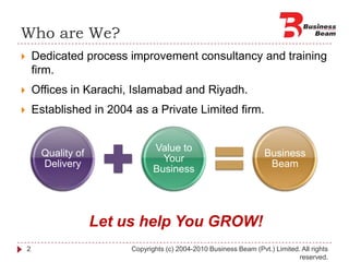 Who are We?Dedicated process improvement consultancy and training firm.Offices in Karachi, Islamabad and Riyadh.Established in 2004 as a Private Limited firm. 2Copyrights (c) 2004-2010 Business Beam (Pvt.) Limited. All rights reserved.Let us help You GROW!