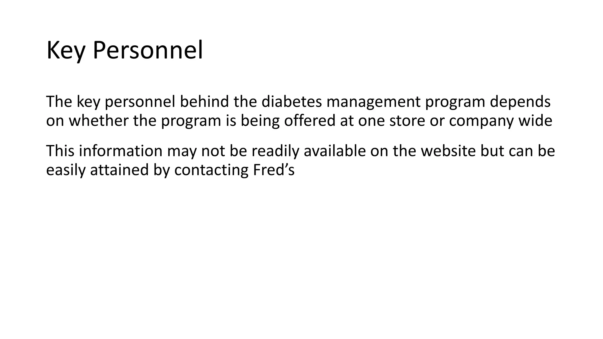 Key Personnel
The key personnel behind the diabetes management program depends
on whether the program is being offered at one store or company wide
This information may not be readily available on the website but can be
easily attained by contacting Fred’s
 
