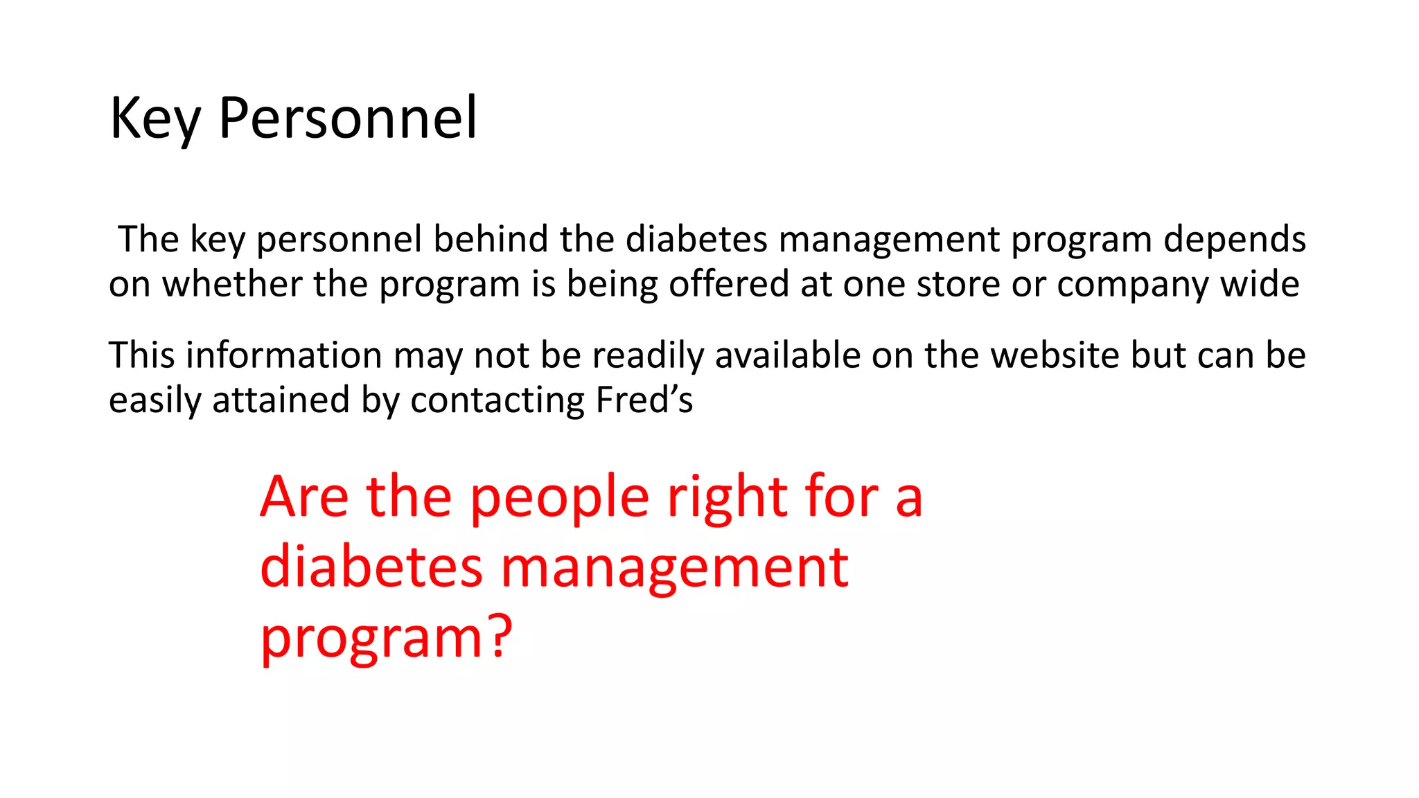 Key Personnel
The key personnel behind the diabetes management program depends
on whether the program is being offered at one store or company wide
This information may not be readily available on the website but can be
easily attained by contacting Fred’s
Are the people right for a
diabetes management
program?
 