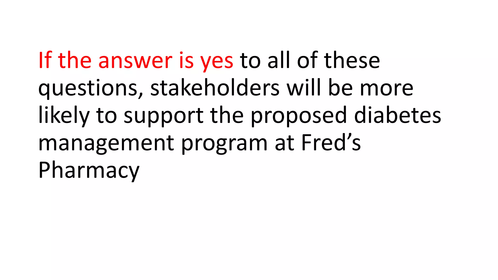 If the answer is yes to all of these
questions, stakeholders will be more
likely to support the proposed diabetes
management program at Fred’s
Pharmacy
 
