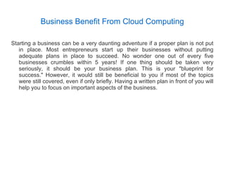 Business Benefit From Cloud Computing
Starting a business can be a very daunting adventure if a proper plan is not put
in place. Most entrepreneurs start up their businesses without putting
adequate plans in place to succeed. No wonder one out of every five
businesses crumbles within 5 years! If one thing should be taken very
seriously, it should be your business plan. This is your "blueprint for
success." However, it would still be beneficial to you if most of the topics
were still covered, even if only briefly. Having a written plan in front of you will
help you to focus on important aspects of the business.
 