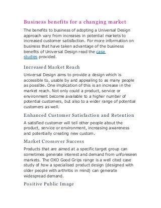 Business benefits for a changing market 
The benefits to business of adopting a Universal Design 
approach vary from increases in potential markets to 
increased customer satisfaction. For more information on 
business that have taken advantage of the business 
benefits of Universal Design read the case 
studies provided. 
Increased Market Reach 
Universal Design aims to provide a design which is 
accessible to, usable by and appealing to as many people 
as possible. One implication of this is an increase in the 
market reach. Not only could a product, service or 
environment become available to a higher number of 
potential customers, but also to a wider range of potential 
customers as well. 
Enhanced Customer Satisfaction and Retention 
A satisfied customer will tell other people about the 
product, service or environment, increasing awareness 
and potentially creating new custom. 
Market Crossover Success 
Products that are aimed at a specific target group can 
sometimes generate interest and demand from unforeseen 
markets. The OXO Good Grips range is a well cited case 
study of how a specialised product design (designed with 
older people with arthritis in mind) can generate 
widespread demand. 
Positive Public Image 
 