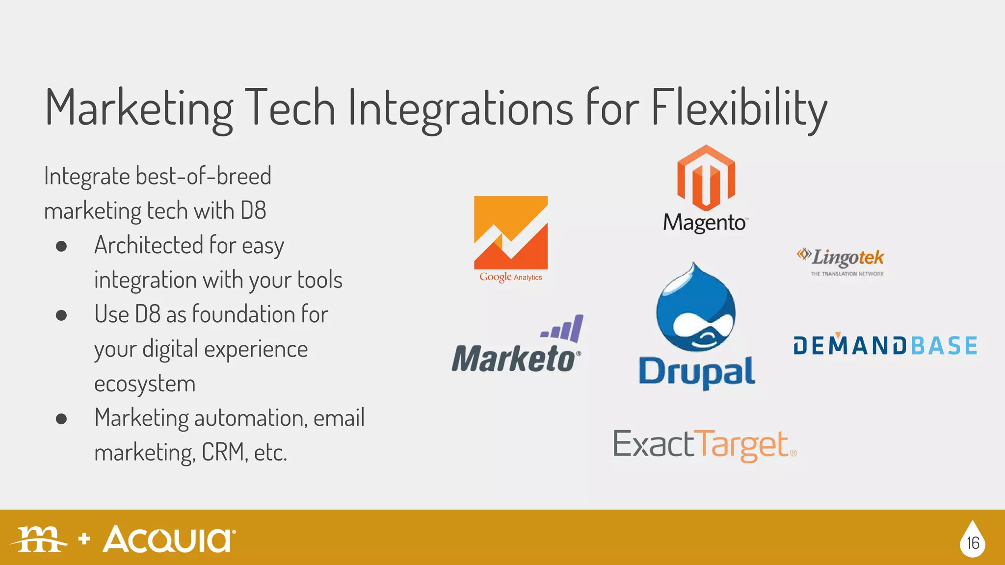 Marketing Tech Integrations for Flexibility
16
Integrate best-of-breed
marketing tech with D8
● Architected for easy
integration with your tools
● Use D8 as foundation for
your digital experience
ecosystem
● Marketing automation, email
marketing, CRM, etc.
 