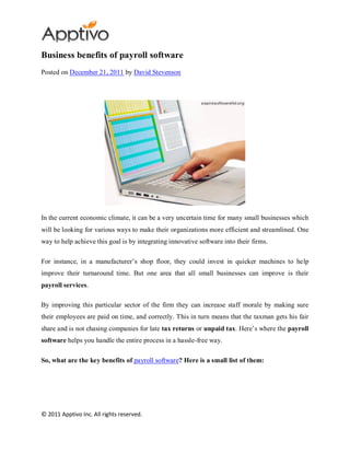 Business benefits of payroll software
Posted on December 21, 2011 by David Stevenson




In the current economic climate, it can be a very uncertain time for many small businesses which
will be looking for various ways to make their organizations more efficient and streamlined. One
way to help achieve this goal is by integrating innovative software into their firms.

For instance, in a manufacturer’s shop floor, they could invest in quicker machines to help
improve their turnaround time. But one area that all small businesses can improve is their
payroll services.

By improving this particular sector of the firm they can increase staff morale by making sure
their employees are paid on time, and correctly. This in turn means that the taxman gets his fair
share and is not chasing companies for late tax returns or unpaid tax. Here’s where the payroll
software helps you handle the entire process in a hassle-free way.

So, what are the key benefits of payroll software? Here is a small list of them:




© 2011 Apptivo Inc. All rights reserved.
 