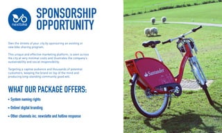 SPONSORSHIP
OPPORTUNITY
Own the streets of your city by sponsoring an existing or
new bike sharing program.
This unique and effective marketing platform, is seen across
the city at very minimal costs and illustrates the companys
sustainability and social responsibility.
Targeting a captive audience and thousands of potential
customers, keeping the brand on top of the mind and
producing long-standing community good will.
WHAT OUR PACKAGE OFFERS:
System naming rights
Online/ digital branding
Other channels inc. newslette and hotline response
 