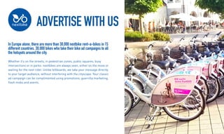 ADVERTISE WITH US
In Europe alone, there are more than 30,000 nextbike rent-a-bikes in 15
different countries. 30,000 bikes who take their bike ad campaigns to all
the hotspots around the city.
Whether its on the streets, in pedestrian zones, public squares, busy
intersections or in parks: nextbikes are always seen, either on the move or
waiting for the next rider. Unlike billboards, we take your message directly
to your target audience, without interfering with the cityscape. Your classic
ad campaign can be complimented using promotions, guerrilla marketing,
flash mobs and events.
 