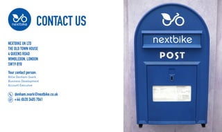 CONTACT US
Nextbike UK Ltd
The Old Town House
4 Queens Road
Wimbledon, London
SW19 8YB
Your contact person:
Billie Denham-Svark
Business Development
Account Executive
denham.svark@nextbike.co.uk
+44 (0)20 3405 7061
 