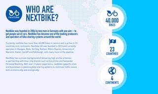 WHO ARE
NEXTBIKE?
Nextbike was founded in 2004 by two men in Germany with one aim C to
get people out of cars. Nextbike has become one of the leading producers
and operators of bike sharing systems around the world.
Currently, nextbike has more than 40,000 bikes in service and is active in 23
countries on 4 continents. Nextbike UK was founded in 2013 and currently
operates in Glasgow, Bath, Stirling, Belfast, Milton Keynes, University of
Warwick, Exeter, Cardiff and Edinburgh, with many more in the pipeline.
Nextbike has a proven background of delivering high profile schemes
in partnership with blue-chip brands such as Coca Cola and Santander
Personal Banking. With over 13 years experience, nextbike supports cities
and businesses in planning bike sharing systems to minimize traffic issues
both economically and ecologically.
40,000
bikes
4
continents
23
countries
 