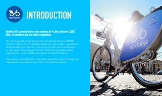 INTRODUCTION
Nextbike UK currently have cycle schemes in 9 cities with over 2,500
bikes in operation and are always expanding.
The schemes have proved a huge success with over with over 300,000
rentals in the first 4 years. Nextbike would like to encourage organisations
to take up cycling in their city - commuting to work, getting to meetings
or even having a leisurely cycle on their break. BusinessBike enables
organisations to offer a FREE subscription to all staff members.
This proposal provides further information about the scheme and how your
organisation can make the most of this city changing initiative.
 