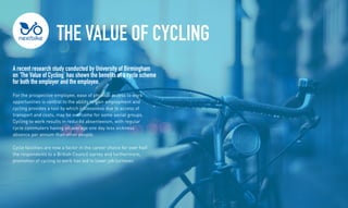 The Value of Cycling
A recent research study conducted by University of Birmingham
on The Value of Cycling has shown the benefits of a cycle scheme
for both the employer and the employee.
For the prospective employee, ease of physical access to work
opportunities is central to the ability to gain employment and
cycling provides a tool by which joblessness due to access of
transport and costs, may be overcome for some social groups.
Cycling to work results in reduced absenteeism, with regular
cycle commuters having on average one day less sickness
absence per annum than other people.
Cycle facilities are now a factor in the career choice for over half
the respondents to a British Council survey and furthermore,
promotion of cycling to work has led to lower job turnover.
 
