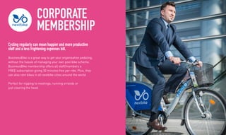 CORPORATE
MEMBERSHIP
Cycling regularly can mean happier and more productive
staff and a less frightening expenses bill.
BusinessBike is a great way to get your organisation pedaling,
without the hassle of managing your own pool bike scheme.
BusinessBike membership offers all staff/members a
FREE subscription giving 30 minutes free per ride. Plus, they
can also rent bikes in all nextbike cities around the world.
Perfect for nipping to meetings, running errands or
just clearing the head.
 