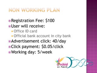  Registration Fee: $100
 User will receive:
  Office ID card
  Official bank account in city bank
 Advertisement click: 40/day
 Click payment: $0.05/click
 Working day: 5/week
 