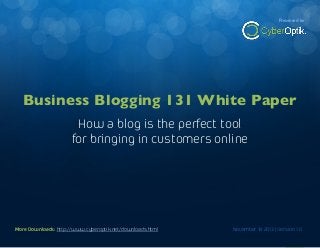 Business Blogging 131 White Paper

Presented by

How a blog is the perfect way to bring in new customers online

Business Blogging 131 White Paper
How a blog is the perfect tool
for bringing in customers online

More Downloads: http://www.cyberoptik.net/downloads.html
More Downloads: http://www.cyberoptik.net/downloads.html

November 18 2013 | Version 1.0
November 18 2013 | Version 1.0

1

 