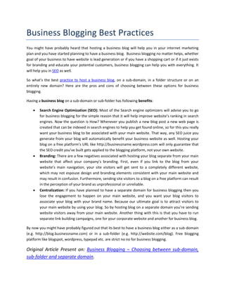 Business Blogging Best Practices
You might have probably heard that hosting a business blog will help you in your internet marketing
plan and you have started planning to have a business blog. Business blogging no matter helps, whether
goal of your business to have website is lead generation or if you have a shopping cart or if it just exists
for branding and educate your potential customers, business blogging can help you with everything. It
will help you in SEO as well.

So what’s the best practice to host a business blog, on a sub-domain, in a folder structure or on an
entirely new domain? Here are the pros and cons of choosing between these options for business
blogging.

Having a business blog on a sub-domain or sub-folder has following benefits:

       Search Engine Optimization (SEO): Most of the Search engine optimizers will advise you to go
        for business blogging for the simple reason that it will help improve website’s ranking in search
        engines. Now the question is How? Whenever you publish a new blog post a new web page is
        created that can be indexed in search engines to help you get found online, so for this you really
        want your business blog to be associated with your main website. That way, any SEO juice you
        generate from your blog will automatically benefit your business website as well. Hosting your
        blog on a free platform’s URL like http://businessname.wordpress.com will only guarantee that
        the SEO credit you’ve built gets applied to the blogging platform, not your own website.
       Branding: There are a few negatives associated with hosting your blog separate from your main
        website that affect your company’s branding. First, even if you link to the blog from your
        website’s main navigation, your site visitors will get sent to a completely different website,
        which may not espouse design and branding elements consistent with your main website and
        may result in confusion. Furthermore, sending site visitors to a blog on a free platform can result
        in the perception of your brand as unprofessional or unreliable.
       Centralization: If you have planned to have a separate domain for business blogging then you
        lose the engagement to happen on your main website, and you want your blog visitors to
        associate your blog with your brand name. Because our ultimate goal is to attract visitors to
        your main website by using your blog. So by hosting blog on a separate domain you’re sending
        website visitors away from your main website. Another thing with this is that you have to run
        separate link building campaigns, one for your corporate website and another for business blog.

By now you might have probably figured out that its best to have a business blog either as a sub-domain
(e.g. http://blog.businessname.com) or in a sub-folder (e.g. http://website.com/blog). Free blogging
platform like blogspot, wordpress, typepad etc. are strict no no for business blogging.

Original Article Present on: Business Blogging – Choosing between sub-domain,
sub-folder and separate domain.
 