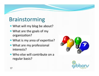 Brainstorming	
  
—  What	
  will	
  my	
  blog	
  be	
  about?	
  
—  What	
  are	
  the	
  goals	
  of	
  my	
  
    organiza)on?	
  
—  What	
  is	
  my	
  area	
  of	
  exper)se?	
  
—  What	
  are	
  my	
  professional	
  
    interests?	
  
—  Who	
  else	
  will	
  contribute	
  on	
  a	
  
    regular	
  basis?	
  

17
 