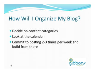 How	
  Will	
  I	
  Organize	
  My	
  Blog?	
  
— Decide	
  on	
  content	
  categories	
  
— Look	
  at	
  the	
  calendar	
  
— Commit	
  to	
  pos)ng	
  2-­‐3	
  )mes	
  per	
  week	
  and	
  
     build	
  from	
  there	
  



19
 