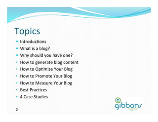Topics	
  
—  Introduc)ons	
  	
  
—  What	
  is	
  a	
  blog?	
  
—  Why	
  should	
  you	
  have	
  one?	
  
•  How	
  to	
  generate	
  blog	
  content	
  
•  How	
  to	
  Op)mize	
  Your	
  Blog	
  
•  How	
  to	
  Promote	
  Your	
  Blog	
  
•  How	
  to	
  Measure	
  Your	
  Blog	
  	
  
•  Best	
  Prac)ces	
  
•  4	
  Case	
  Studies	
  	
  

2
 