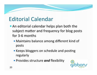 Editorial	
  Calendar	
  
— An	
  editorial	
  calendar	
  helps	
  plan	
  both	
  the	
  
     subject	
  ma`er	
  and	
  frequency	
  for	
  blog	
  posts	
  
     for	
  3-­‐6	
  months	
  
     —  Maintains	
  balance	
  among	
  diﬀerent	
  kind	
  of	
  
         posts	
  
     —  Keeps	
  bloggers	
  on	
  schedule	
  and	
  pos)ng	
  
         regularly	
  
     —  Provides	
  structure	
  and	
  ﬂexibility	
  

20
 