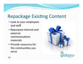 Repackage	
  Exis)ng	
  Content	
  
—  Look	
  to	
  your	
  employees	
  
    and	
  staﬀ	
  
—  Repurpose	
  internal	
  and	
  
    external	
  
    communica)ons	
  
    materials	
  
—  Provide	
  resources	
  for	
  
    the	
  communi)es	
  you	
  
    serve	
  
23
 