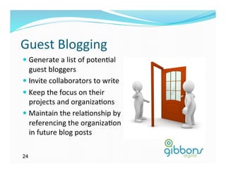 Guest	
  Blogging	
  
—  Generate	
  a	
  list	
  of	
  poten)al	
  
    guest	
  bloggers	
  
—  Invite	
  collaborators	
  to	
  write	
  
—  Keep	
  the	
  focus	
  on	
  their	
  
    projects	
  and	
  organiza)ons	
  
—  Maintain	
  the	
  rela)onship	
  by	
  
    referencing	
  the	
  organiza)on	
  
    in	
  future	
  blog	
  posts	
  

24
 