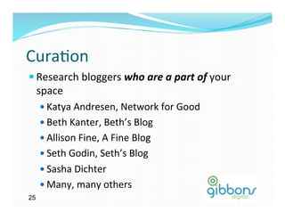 Cura)on	
  
— Research	
  bloggers	
  who	
  are	
  a	
  part	
  of	
  your	
  
     space	
  
     —  Katya	
  Andresen,	
  Network	
  for	
  Good	
  
     —  Beth	
  Kanter,	
  Beth’s	
  Blog	
  
     —  Allison	
  Fine,	
  A	
  Fine	
  Blog	
  
     —  Seth	
  Godin,	
  Seth’s	
  Blog	
  
     —  Sasha	
  Dichter	
  
     —  Many,	
  many	
  others	
  
25
 