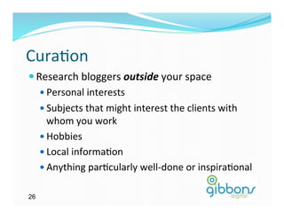 Cura)on	
  
— Research	
  bloggers	
  outside	
  your	
  space	
  
    —  Personal	
  interests	
  
    —  Subjects	
  that	
  might	
  interest	
  the	
  clients	
  with	
  
        whom	
  you	
  work	
  
    —  Hobbies	
  
    —  Local	
  informa)on	
  
    —  Anything	
  par)cularly	
  well-­‐done	
  or	
  inspira)onal	
  


26
 