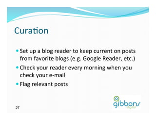 Cura)on	
  
— Set	
  up	
  a	
  blog	
  reader	
  to	
  keep	
  current	
  on	
  posts	
  
   from	
  favorite	
  blogs	
  (e.g.	
  Google	
  Reader,	
  etc.)	
  
— Check	
  your	
  reader	
  every	
  morning	
  when	
  you	
  
   check	
  your	
  e-­‐mail	
  
— Flag	
  relevant	
  posts	
  	
  


27
 