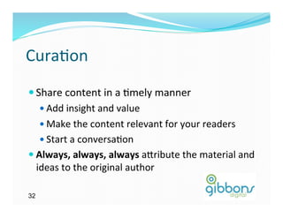 Cura)on	
  
— Share	
  content	
  in	
  a	
  )mely	
  manner	
  
     —  Add	
  insight	
  and	
  value	
  
     —  Make	
  the	
  content	
  relevant	
  for	
  your	
  readers	
  
     —  Start	
  a	
  conversa)on	
  
—  Always,	
  always,	
  always	
  a`ribute	
  the	
  material	
  and    	
  
    ideas	
  to	
  the	
  original	
  author	
  

32
 