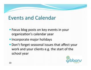 Events	
  and	
  Calendar	
  
— Focus	
  blog	
  posts	
  on	
  key	
  events	
  in	
  your	
  
   organiza)on’s	
  calendar	
  year	
  
— Incorporate	
  major	
  holidays	
  
— Don’t	
  forget	
  seasonal	
  issues	
  that	
  aﬀect	
  your	
  
   work	
  and	
  your	
  clients	
  e.g.	
  the	
  start	
  of	
  the	
  
   school	
  year	
  

33
 