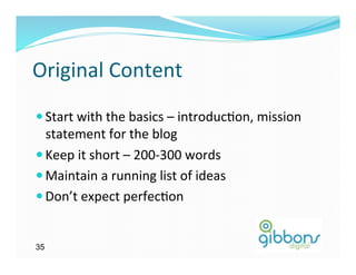 Original	
  Content	
  
— Start	
  with	
  the	
  basics	
  –	
  introduc)on,	
  mission	
  
   statement	
  for	
  the	
  blog	
  
— Keep	
  it	
  short	
  –	
  200-­‐300	
  words	
  
— Maintain	
  a	
  running	
  list	
  of	
  ideas	
  
— Don’t	
  expect	
  perfec)on	
  


35
 