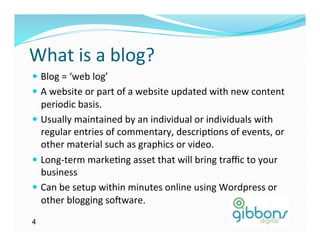 What	
  is	
  a	
  blog?	
  
—  Blog	
  =	
  ‘web	
  log’	
  
—  A	
  website	
  or	
  part	
  of	
  a	
  website	
  updated	
  with	
  new	
  content	
  
    periodic	
  basis.	
  	
  
—  Usually	
  maintained	
  by	
  an	
  individual	
  or	
  individuals	
  with	
  
    regular	
  entries	
  of	
  commentary,	
  descrip)ons	
  of	
  events,	
  or	
  
    other	
  material	
  such	
  as	
  graphics	
  or	
  video.	
  	
  
—  Long-­‐term	
  marke)ng	
  asset	
  that	
  will	
  bring	
  traﬃc	
  to	
  your	
  
    business	
  
—  Can	
  be	
  setup	
  within	
  minutes	
  online	
  using	
  Wordpress	
  or	
  
    other	
  blogging	
  soQware.	
  
4
 