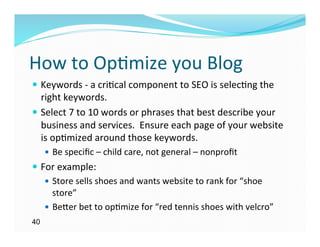 How	
  to	
  Op)mize	
  you	
  Blog	
  
—  Keywords	
  -­‐	
  a	
  cri)cal	
  component	
  to	
  SEO	
  is	
  selec)ng	
  the	
  
    right	
  keywords.	
  	
  	
  
—  Select	
  7	
  to	
  10	
  words	
  or	
  phrases	
  that	
  best	
  describe	
  your	
  
    business	
  and	
  services.	
  	
  Ensure	
  each	
  page	
  of	
  your	
  website	
  
    is	
  op)mized	
  around	
  those	
  keywords.	
  
     —  Be	
  speciﬁc	
  –	
  child	
  care,	
  not	
  general	
  –	
  nonproﬁt	
  
—  For	
  example:	
  
     —  Store	
  sells	
  shoes	
  and	
  wants	
  website	
  to	
  rank	
  for	
  “shoe	
  
         store”	
  	
  	
  
     —  Be`er	
  bet	
  to	
  op)mize	
  for	
  “red	
  tennis	
  shoes	
  with	
  velcro”	
  
40
 