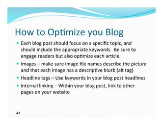 How	
  to	
  Op)mize	
  you	
  Blog	
  
—  Each	
  blog	
  post	
  should	
  focus	
  on	
  a	
  speciﬁc	
  topic,	
  and	
  
    should	
  include	
  the	
  appropriate	
  keywords.	
  	
  Be	
  sure	
  to	
  
    engage	
  readers	
  but	
  also	
  op)mize	
  each	
  ar)cle.	
  
—  Images	
  –	
  make	
  sure	
  image	
  ﬁle	
  names	
  describe	
  the	
  picture	
  
    and	
  that	
  each	
  image	
  has	
  a	
  descrip)ve	
  blurb	
  (alt	
  tag)	
  
—  Headline	
  tags	
  –	
  Use	
  keywords	
  in	
  your	
  blog	
  post	
  headlines	
  
—  Internal	
  linking	
  –	
  Within	
  your	
  blog	
  post,	
  link	
  to	
  other	
  
    pages	
  on	
  your	
  website	
  


41
 