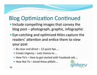 Blog	
  Op)miza)on	
  Con)nued	
  
— Include	
  compelling	
  images	
  that	
  convey	
  the	
  
   blog	
  post	
  –	
  photograph,	
  graphic,	
  infographic	
  
— Eye-­‐catching	
  and	
  op)mized	
  )tles	
  capture	
  the	
  
   readers’	
  a`en)on	
  and	
  en)ce	
  them	
  to	
  view	
  
   your	
  post	
  
     —  Be	
  clear	
  and	
  direct	
  –	
  12	
  quick	
  )ps	
  …	
  
     —  Create	
  Urgency	
  –	
  Last	
  chance	
  to	
  …	
  
     —  How-­‐To’s	
  –	
  How	
  to	
  get	
  started	
  with	
  Facebook	
  ads	
  …	
  
     —  How	
  Not	
  To	
  –	
  Avoid	
  these	
  piballs	
  …	
  	
  

43
 
